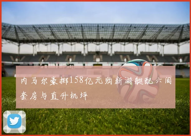 内马尔豪掷158亿元购新游艇配六间套房与直升机坪