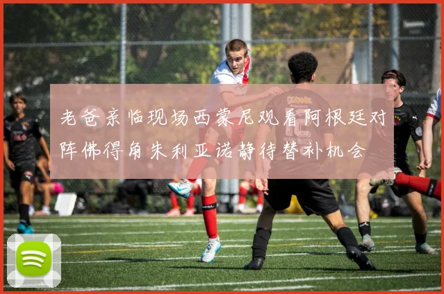 老爸亲临现场西蒙尼观看阿根廷对阵佛得角朱利亚诺静待替补机会