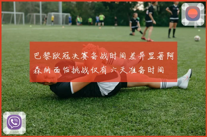 巴黎欧冠决赛备战时间差异显著阿森纳面临挑战仅有六天准备时间