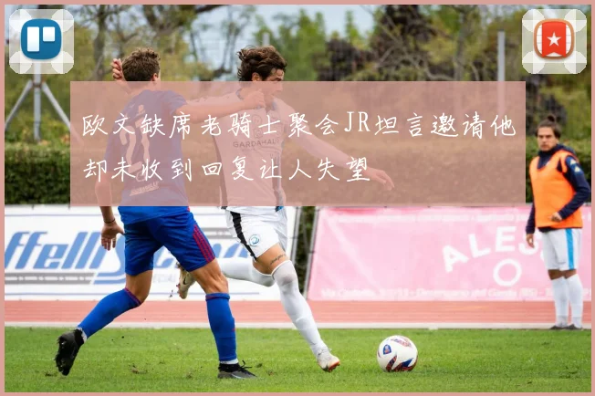 欧文缺席老骑士聚会JR坦言邀请他却未收到回复让人失望