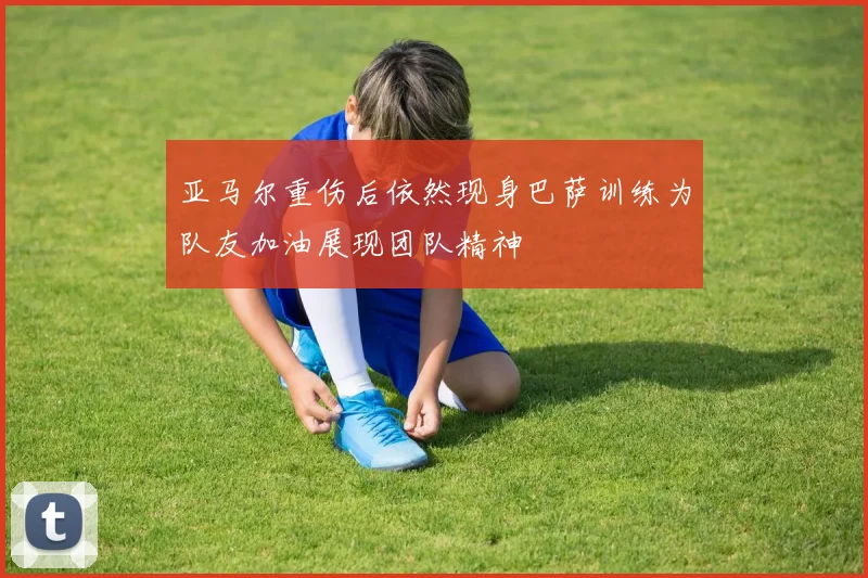 亚马尔重伤后依然现身巴萨训练为队友加油展现团队精神
