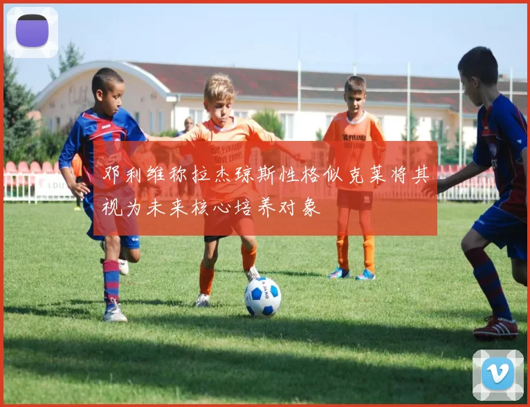 邓利维称拉杰琼斯性格似克莱将其视为未来核心培养对象
