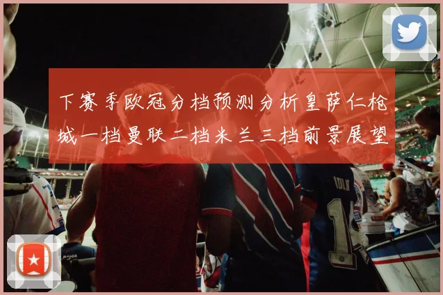 下赛季欧冠分档预测分析皇萨仁枪城一档曼联二档米兰三档前景展望