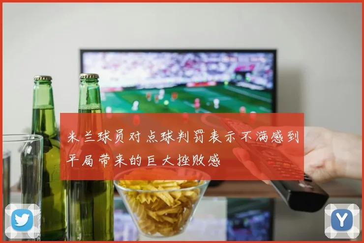 米兰球员对点球判罚表示不满感到平局带来的巨大挫败感