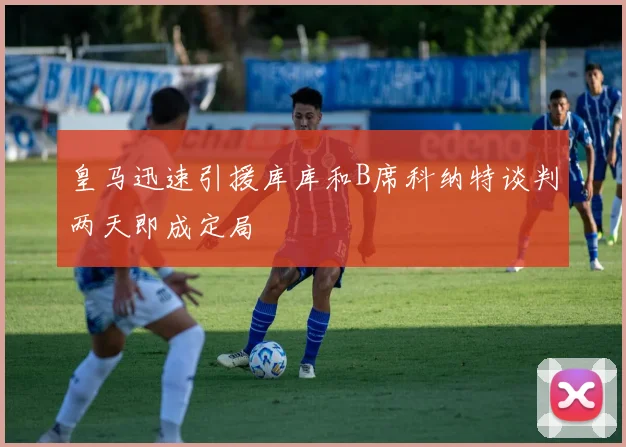 皇马迅速引援库库和B席科纳特谈判两天即成定局
