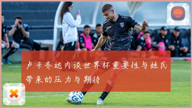 卢卡齐达内谈世界杯重要性与姓氏带来的压力与期待